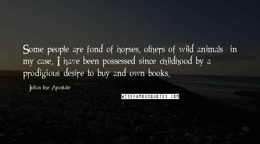 Julian The Apostate Quotes: Some people are fond of horses, others of wild animals; in my case, I have been possessed since childhood by a prodigious desire to buy and own books.