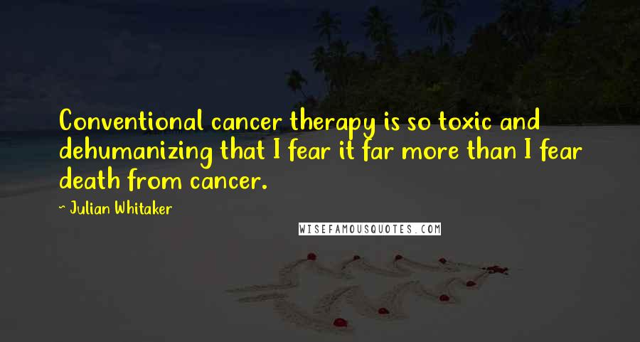 Julian Whitaker Quotes: Conventional cancer therapy is so toxic and dehumanizing that I fear it far more than I fear death from cancer.