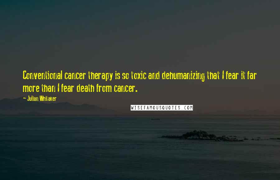 Julian Whitaker Quotes: Conventional cancer therapy is so toxic and dehumanizing that I fear it far more than I fear death from cancer.