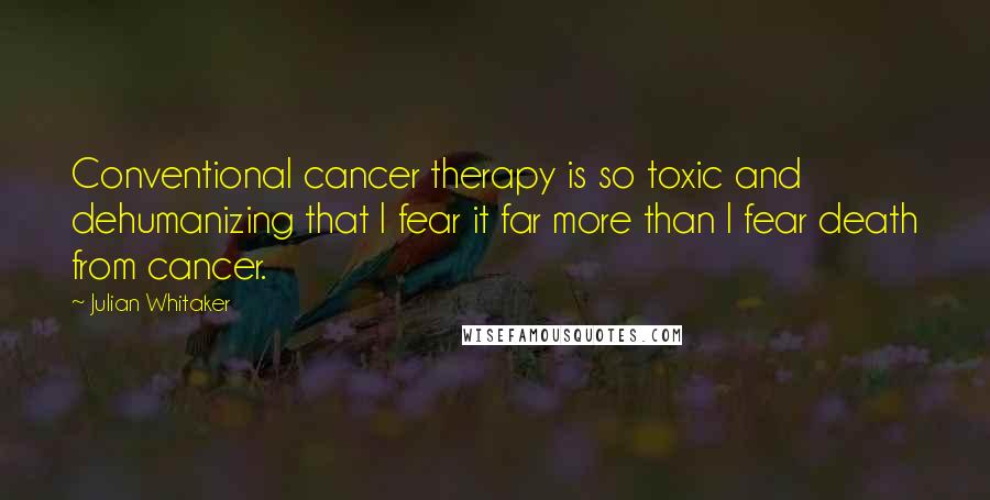 Julian Whitaker Quotes: Conventional cancer therapy is so toxic and dehumanizing that I fear it far more than I fear death from cancer.