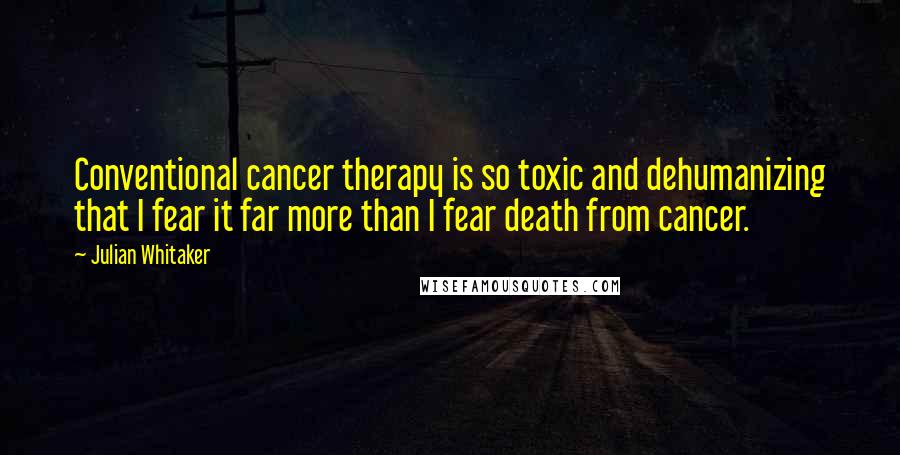 Julian Whitaker Quotes: Conventional cancer therapy is so toxic and dehumanizing that I fear it far more than I fear death from cancer.