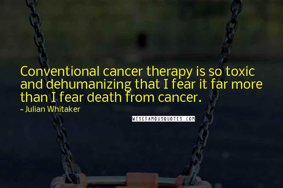 Julian Whitaker Quotes: Conventional cancer therapy is so toxic and dehumanizing that I fear it far more than I fear death from cancer.