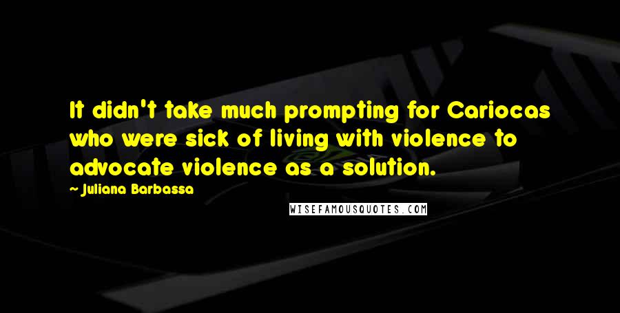 Juliana Barbassa Quotes: It didn't take much prompting for Cariocas who were sick of living with violence to advocate violence as a solution.