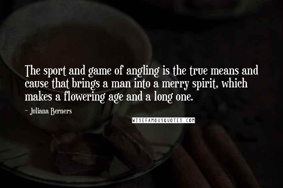 Juliana Berners Quotes: The sport and game of angling is the true means and cause that brings a man into a merry spirit, which makes a flowering age and a long one.