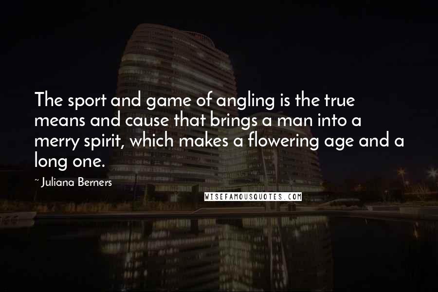 Juliana Berners Quotes: The sport and game of angling is the true means and cause that brings a man into a merry spirit, which makes a flowering age and a long one.