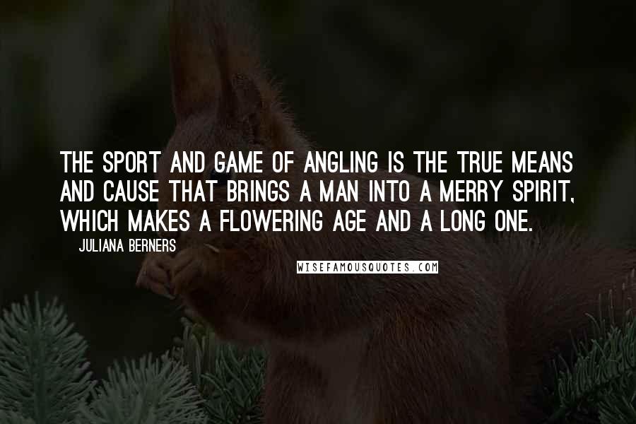 Juliana Berners Quotes: The sport and game of angling is the true means and cause that brings a man into a merry spirit, which makes a flowering age and a long one.