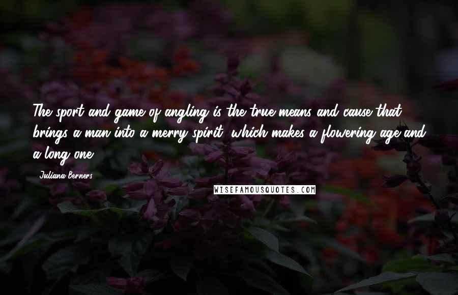 Juliana Berners Quotes: The sport and game of angling is the true means and cause that brings a man into a merry spirit, which makes a flowering age and a long one.