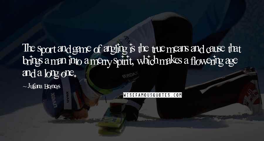 Juliana Berners Quotes: The sport and game of angling is the true means and cause that brings a man into a merry spirit, which makes a flowering age and a long one.