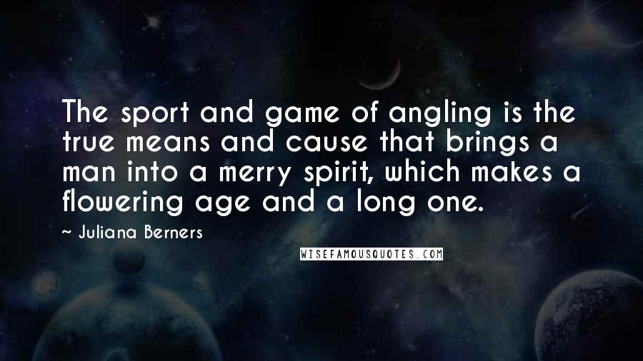 Juliana Berners Quotes: The sport and game of angling is the true means and cause that brings a man into a merry spirit, which makes a flowering age and a long one.