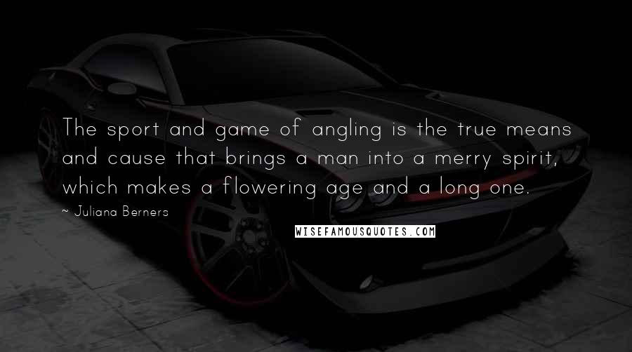 Juliana Berners Quotes: The sport and game of angling is the true means and cause that brings a man into a merry spirit, which makes a flowering age and a long one.