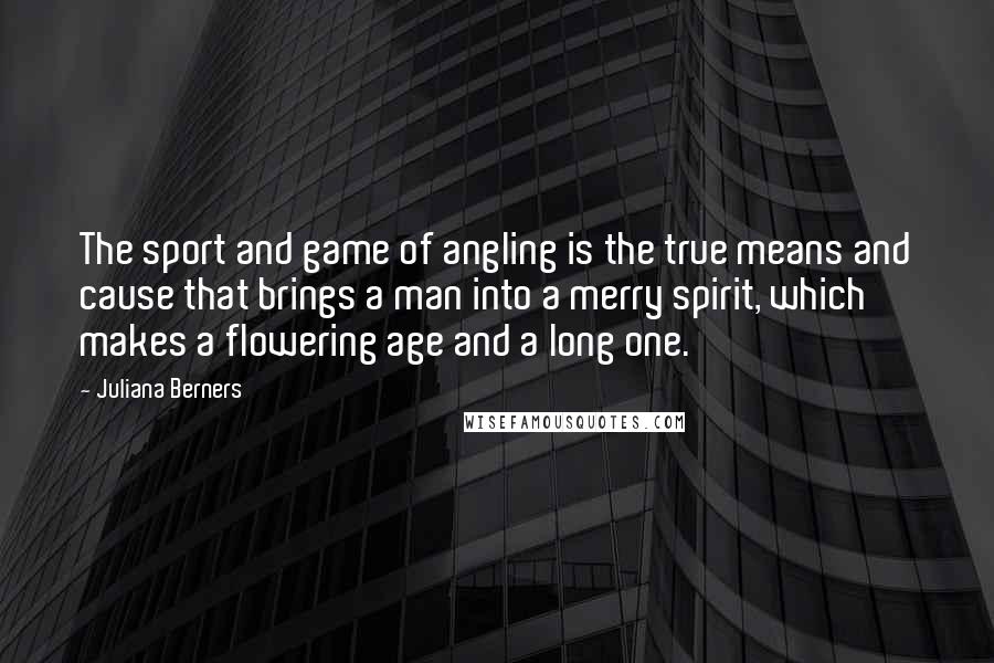 Juliana Berners Quotes: The sport and game of angling is the true means and cause that brings a man into a merry spirit, which makes a flowering age and a long one.