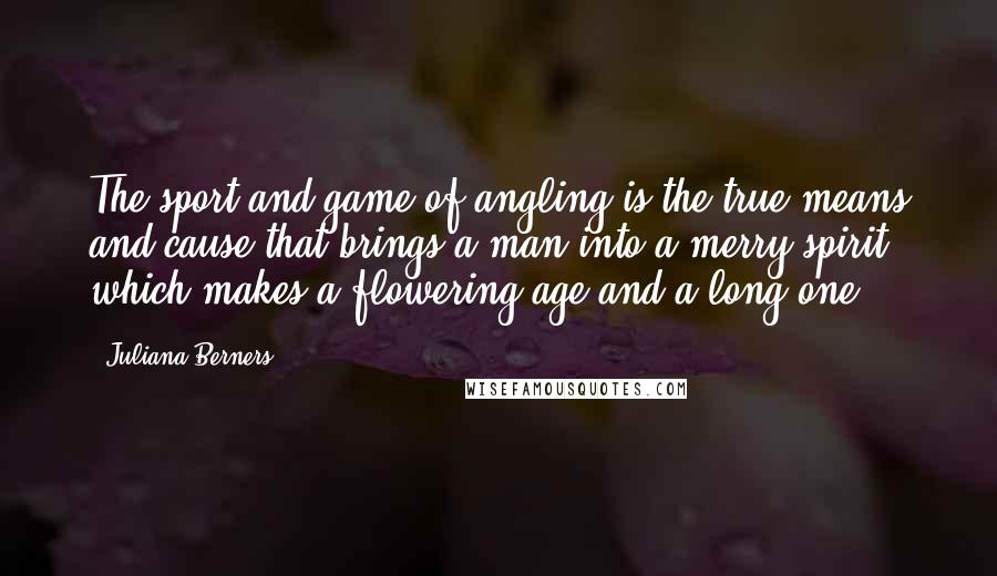 Juliana Berners Quotes: The sport and game of angling is the true means and cause that brings a man into a merry spirit, which makes a flowering age and a long one.