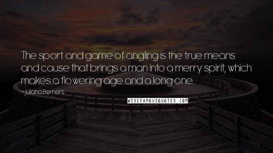 Juliana Berners Quotes: The sport and game of angling is the true means and cause that brings a man into a merry spirit, which makes a flowering age and a long one.