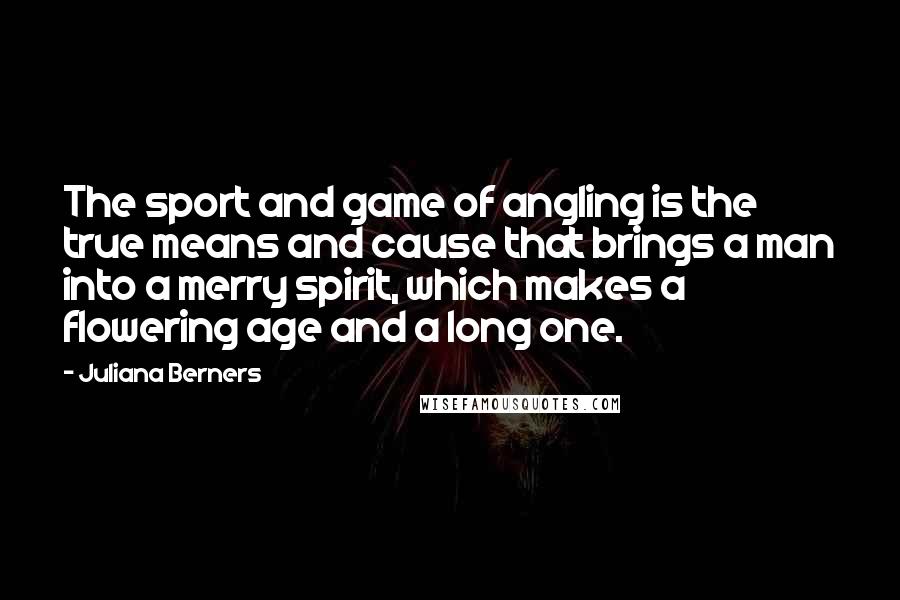 Juliana Berners Quotes: The sport and game of angling is the true means and cause that brings a man into a merry spirit, which makes a flowering age and a long one.