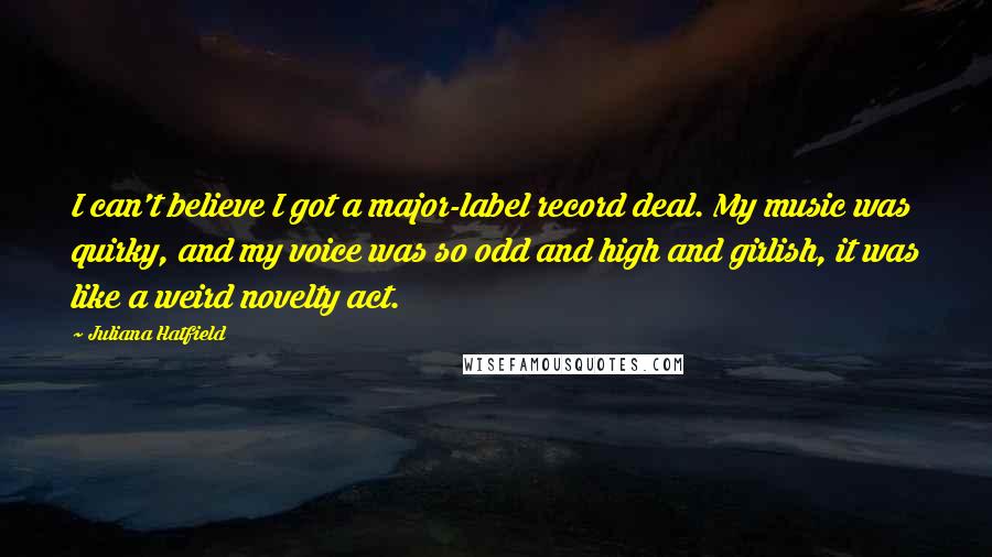 Juliana Hatfield Quotes: I can't believe I got a major-label record deal. My music was quirky, and my voice was so odd and high and girlish, it was like a weird novelty act.