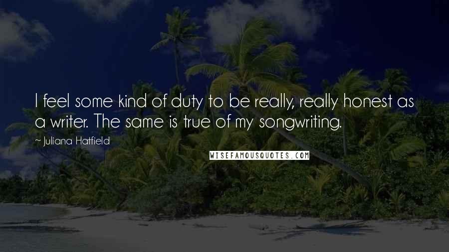 Juliana Hatfield Quotes: I feel some kind of duty to be really, really honest as a writer. The same is true of my songwriting.