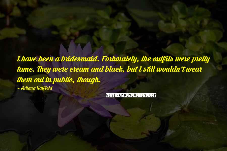 Juliana Hatfield Quotes: I have been a bridesmaid. Fortunately, the outfits were pretty tame. They were cream and black, but I still wouldn't wear them out in public, though.