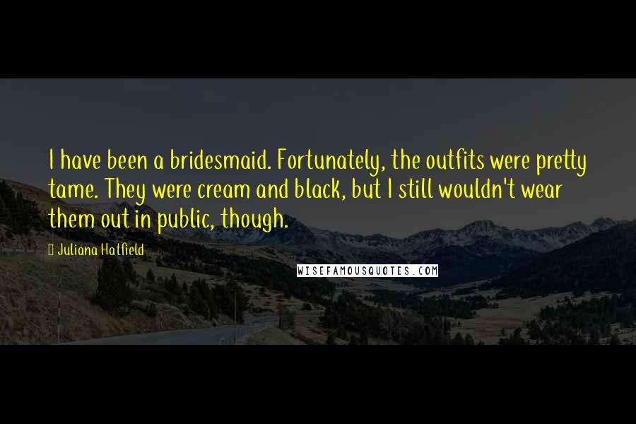 Juliana Hatfield Quotes: I have been a bridesmaid. Fortunately, the outfits were pretty tame. They were cream and black, but I still wouldn't wear them out in public, though.