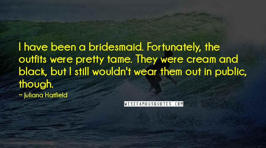 Juliana Hatfield Quotes: I have been a bridesmaid. Fortunately, the outfits were pretty tame. They were cream and black, but I still wouldn't wear them out in public, though.