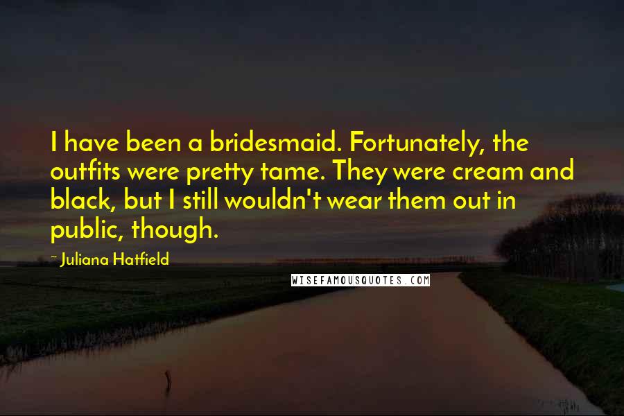 Juliana Hatfield Quotes: I have been a bridesmaid. Fortunately, the outfits were pretty tame. They were cream and black, but I still wouldn't wear them out in public, though.