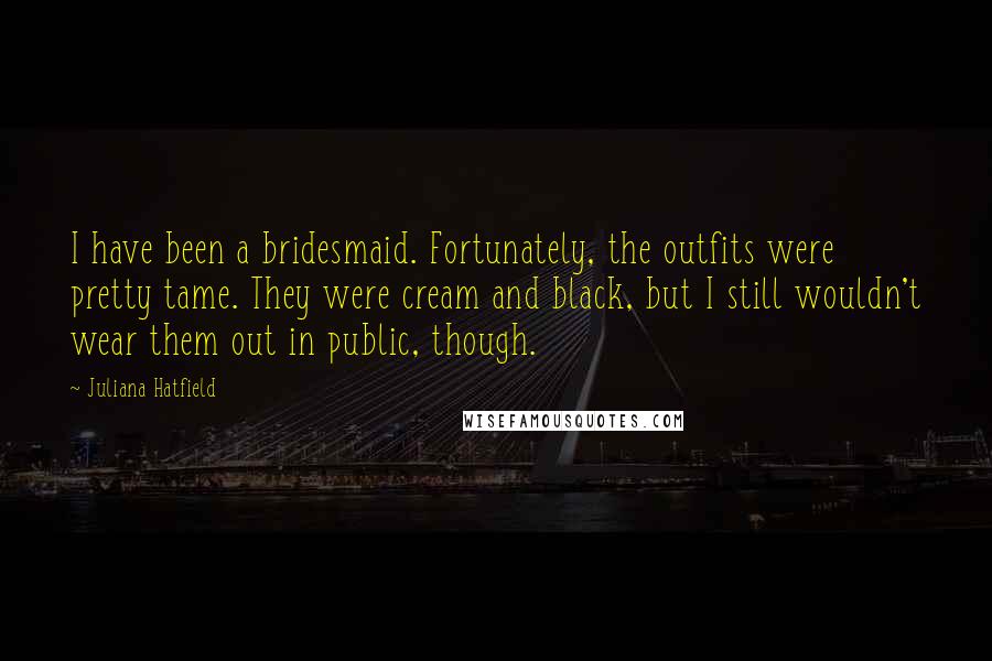 Juliana Hatfield Quotes: I have been a bridesmaid. Fortunately, the outfits were pretty tame. They were cream and black, but I still wouldn't wear them out in public, though.