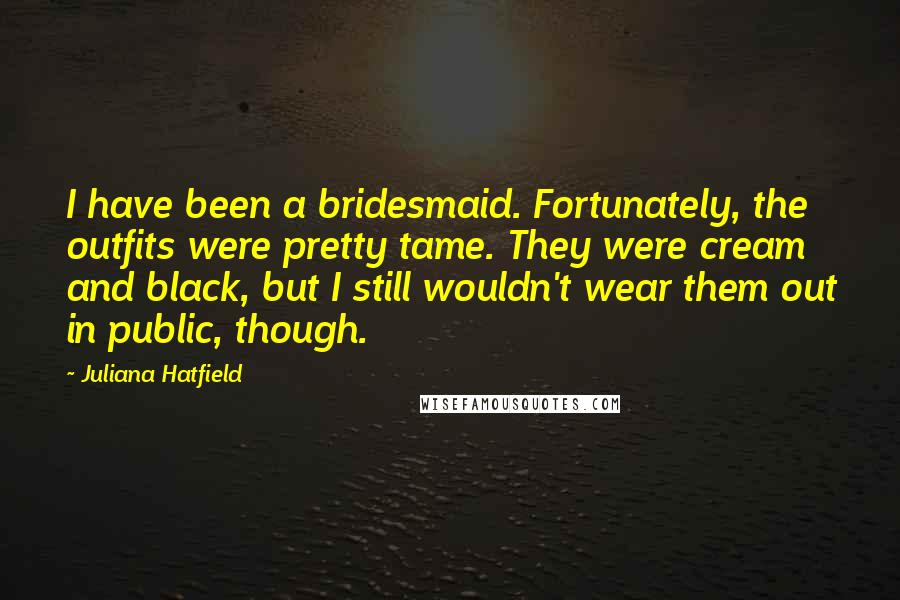 Juliana Hatfield Quotes: I have been a bridesmaid. Fortunately, the outfits were pretty tame. They were cream and black, but I still wouldn't wear them out in public, though.