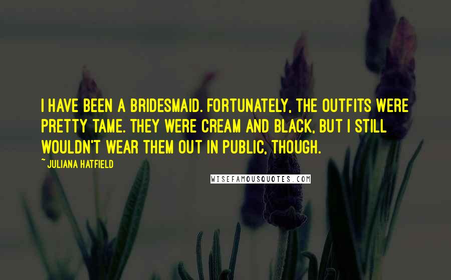Juliana Hatfield Quotes: I have been a bridesmaid. Fortunately, the outfits were pretty tame. They were cream and black, but I still wouldn't wear them out in public, though.