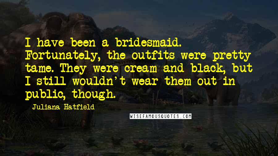 Juliana Hatfield Quotes: I have been a bridesmaid. Fortunately, the outfits were pretty tame. They were cream and black, but I still wouldn't wear them out in public, though.