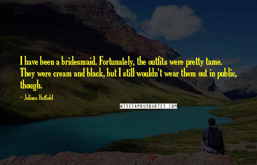 Juliana Hatfield Quotes: I have been a bridesmaid. Fortunately, the outfits were pretty tame. They were cream and black, but I still wouldn't wear them out in public, though.