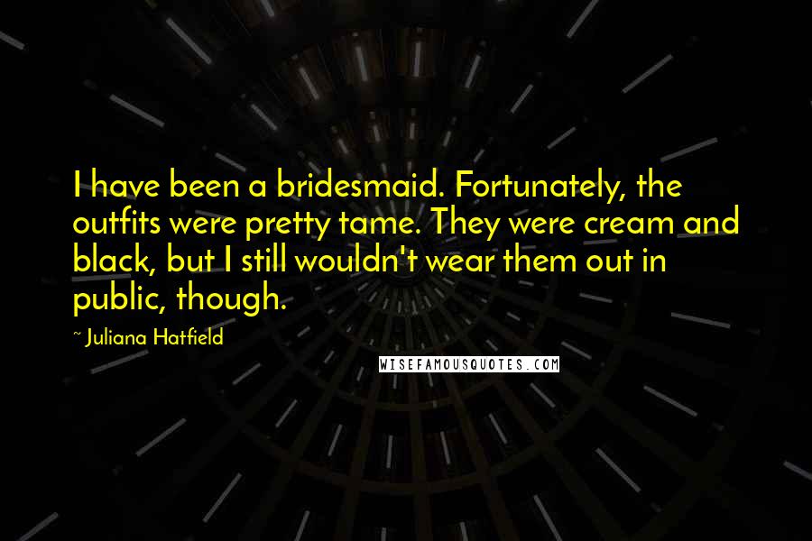 Juliana Hatfield Quotes: I have been a bridesmaid. Fortunately, the outfits were pretty tame. They were cream and black, but I still wouldn't wear them out in public, though.