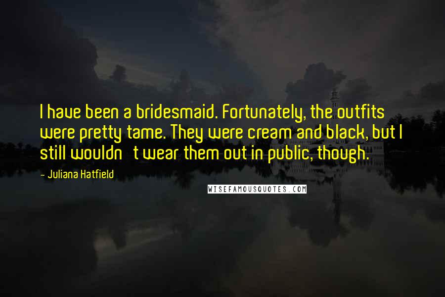 Juliana Hatfield Quotes: I have been a bridesmaid. Fortunately, the outfits were pretty tame. They were cream and black, but I still wouldn't wear them out in public, though.