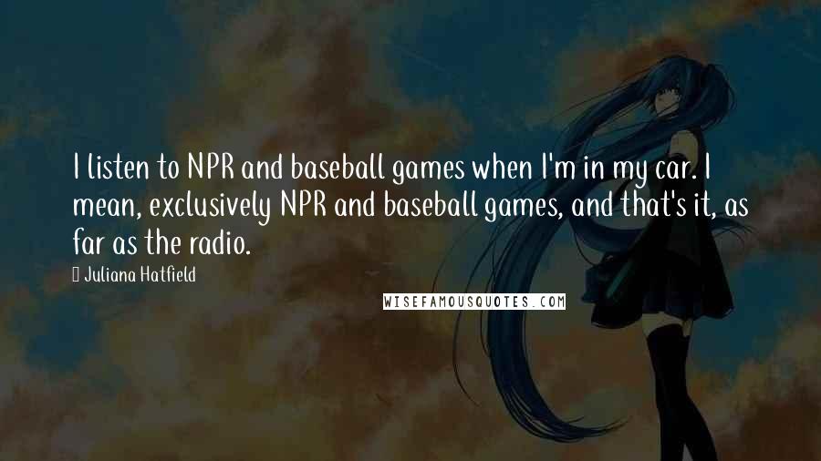 Juliana Hatfield Quotes: I listen to NPR and baseball games when I'm in my car. I mean, exclusively NPR and baseball games, and that's it, as far as the radio.