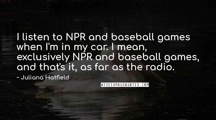 Juliana Hatfield Quotes: I listen to NPR and baseball games when I'm in my car. I mean, exclusively NPR and baseball games, and that's it, as far as the radio.