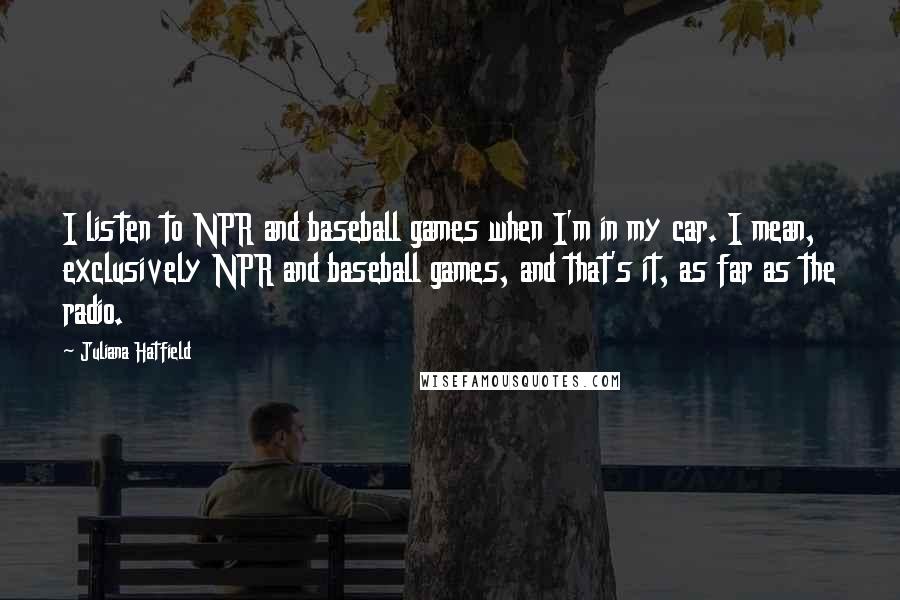 Juliana Hatfield Quotes: I listen to NPR and baseball games when I'm in my car. I mean, exclusively NPR and baseball games, and that's it, as far as the radio.