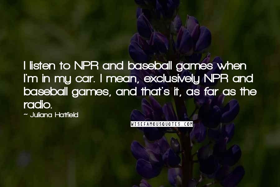 Juliana Hatfield Quotes: I listen to NPR and baseball games when I'm in my car. I mean, exclusively NPR and baseball games, and that's it, as far as the radio.