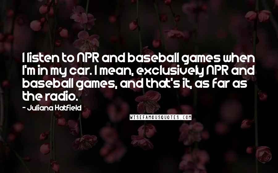 Juliana Hatfield Quotes: I listen to NPR and baseball games when I'm in my car. I mean, exclusively NPR and baseball games, and that's it, as far as the radio.