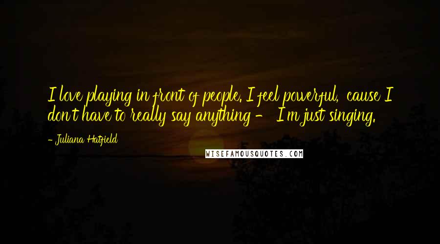 Juliana Hatfield Quotes: I love playing in front of people. I feel powerful, 'cause I don't have to really say anything - I'm just singing.