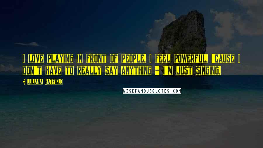 Juliana Hatfield Quotes: I love playing in front of people. I feel powerful, 'cause I don't have to really say anything - I'm just singing.