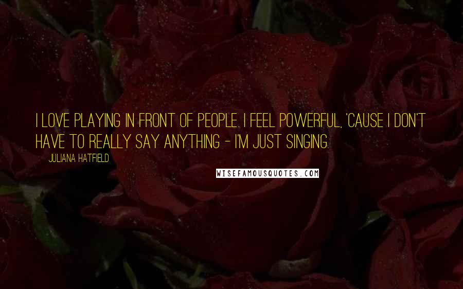 Juliana Hatfield Quotes: I love playing in front of people. I feel powerful, 'cause I don't have to really say anything - I'm just singing.