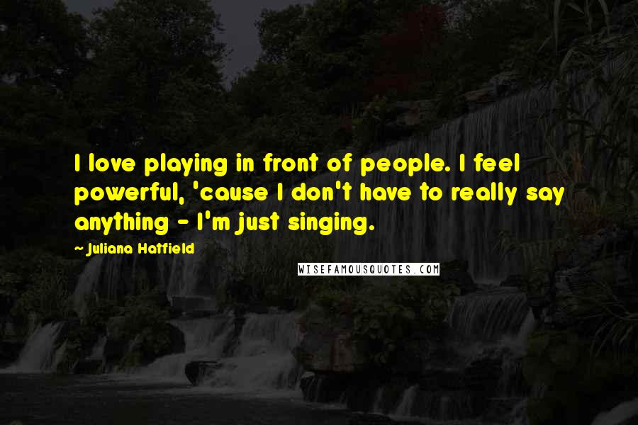 Juliana Hatfield Quotes: I love playing in front of people. I feel powerful, 'cause I don't have to really say anything - I'm just singing.