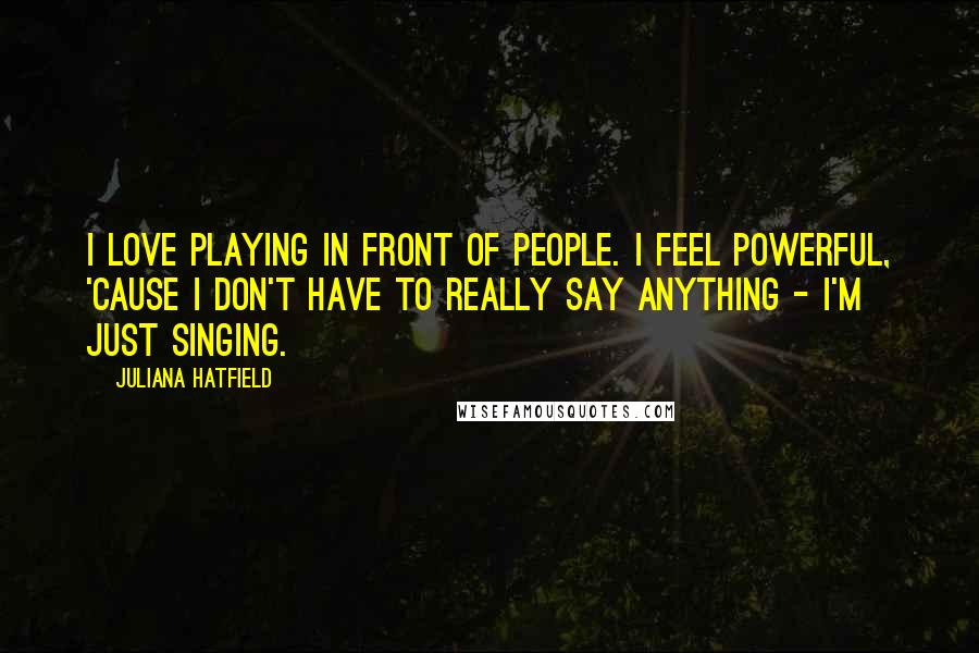 Juliana Hatfield Quotes: I love playing in front of people. I feel powerful, 'cause I don't have to really say anything - I'm just singing.