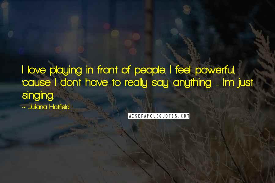 Juliana Hatfield Quotes: I love playing in front of people. I feel powerful, 'cause I don't have to really say anything - I'm just singing.