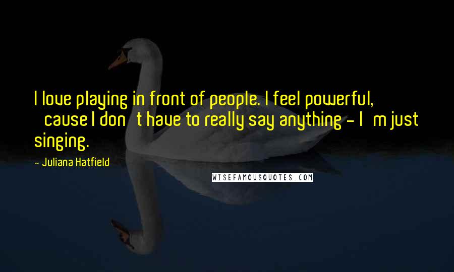 Juliana Hatfield Quotes: I love playing in front of people. I feel powerful, 'cause I don't have to really say anything - I'm just singing.