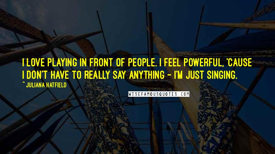 Juliana Hatfield Quotes: I love playing in front of people. I feel powerful, 'cause I don't have to really say anything - I'm just singing.