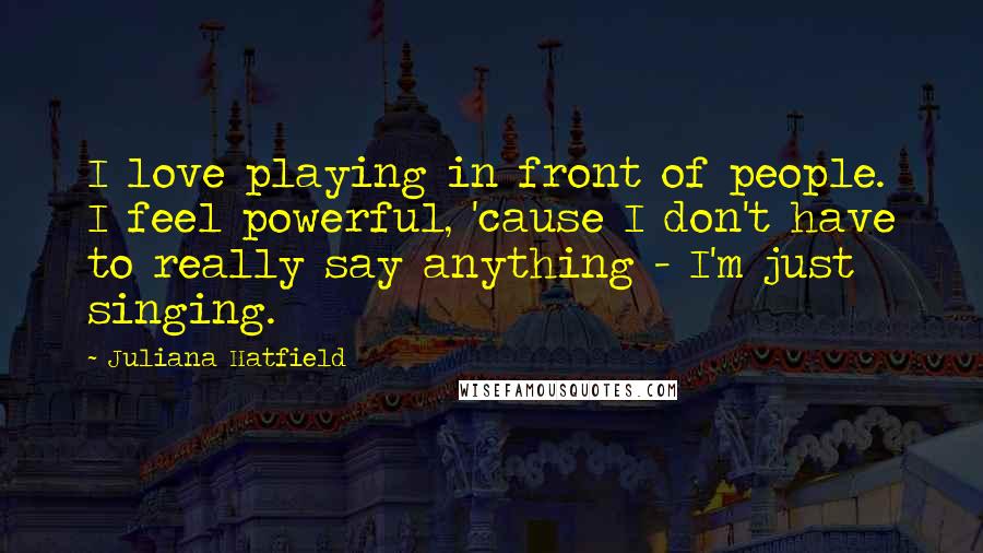 Juliana Hatfield Quotes: I love playing in front of people. I feel powerful, 'cause I don't have to really say anything - I'm just singing.