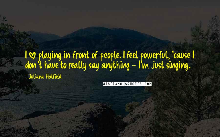 Juliana Hatfield Quotes: I love playing in front of people. I feel powerful, 'cause I don't have to really say anything - I'm just singing.