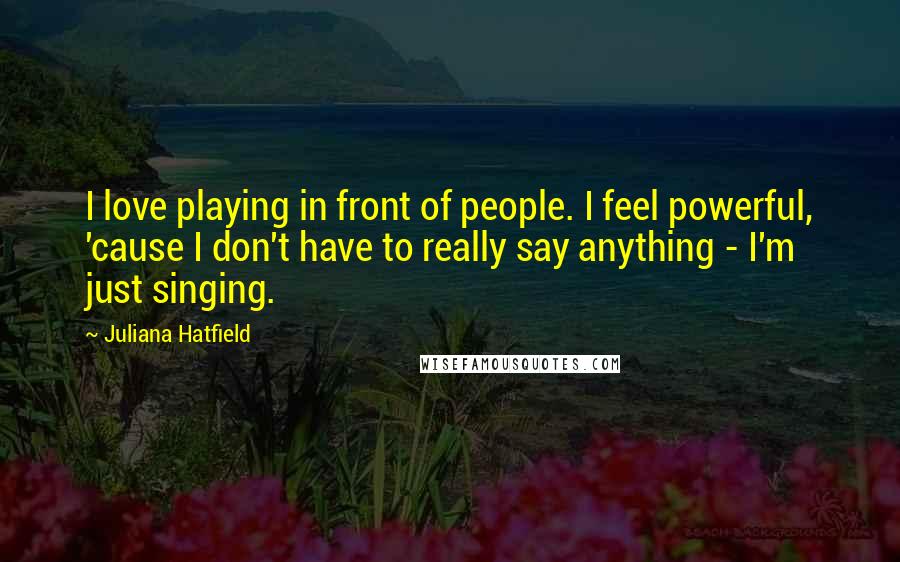 Juliana Hatfield Quotes: I love playing in front of people. I feel powerful, 'cause I don't have to really say anything - I'm just singing.