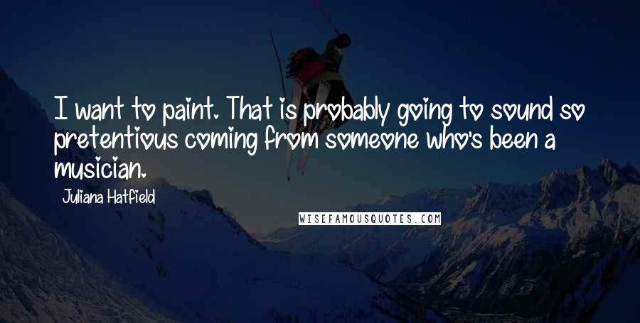 Juliana Hatfield Quotes: I want to paint. That is probably going to sound so pretentious coming from someone who's been a musician.