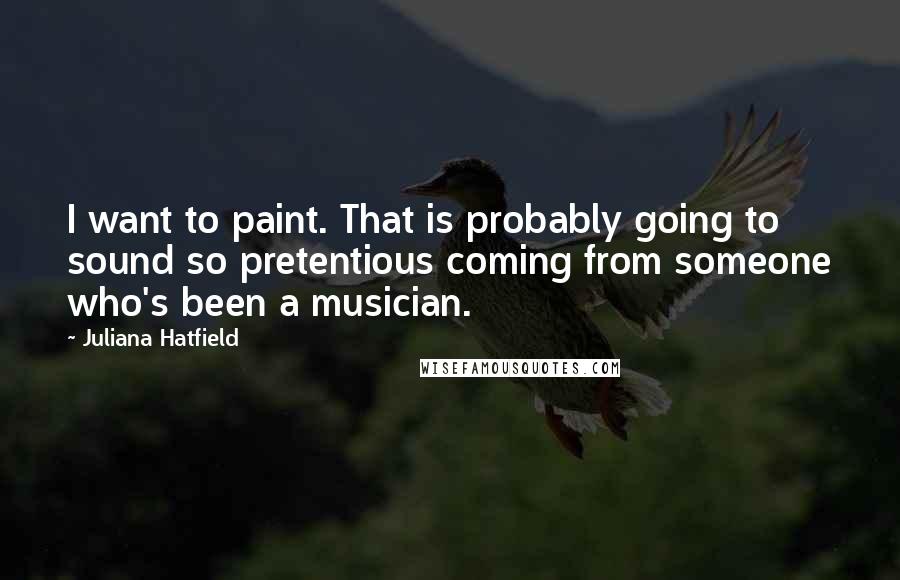 Juliana Hatfield Quotes: I want to paint. That is probably going to sound so pretentious coming from someone who's been a musician.