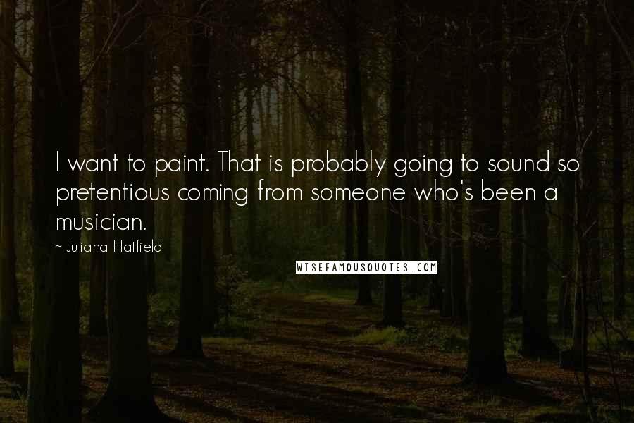 Juliana Hatfield Quotes: I want to paint. That is probably going to sound so pretentious coming from someone who's been a musician.